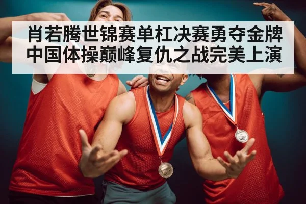 肖若腾世锦赛单杠决赛勇夺金牌中国体操巅峰复仇之战完美上演