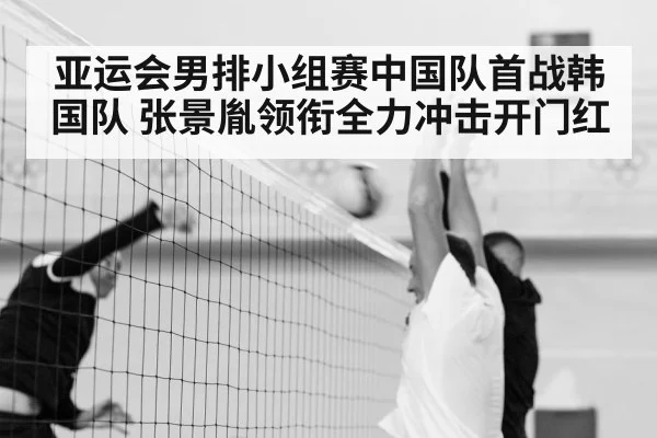 亚运会男排小组赛中国队首战韩国队 张景胤领衔全力冲击开门红
